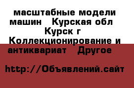 масштабные модели машин - Курская обл., Курск г. Коллекционирование и антиквариат » Другое   